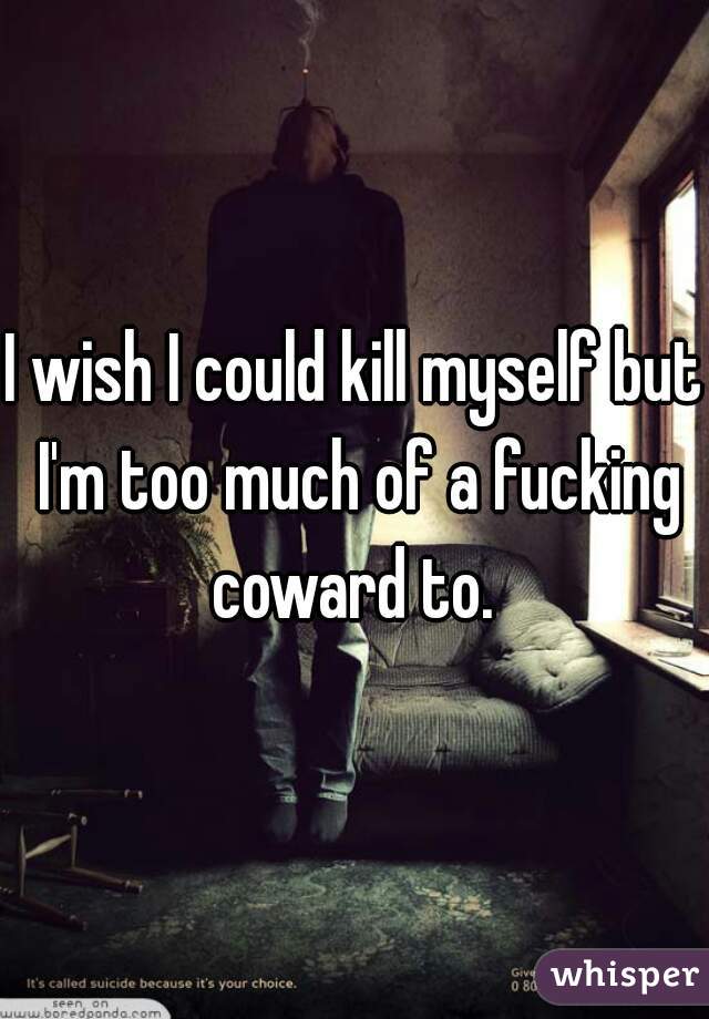 I wish I could kill myself but I'm too much of a fucking coward to. 