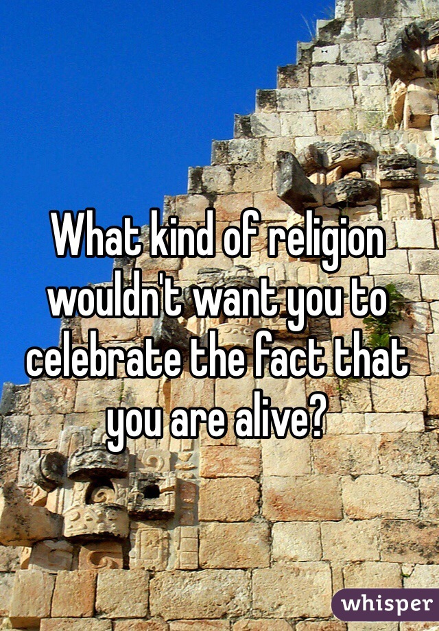 What kind of religion wouldn't want you to celebrate the fact that you are alive?