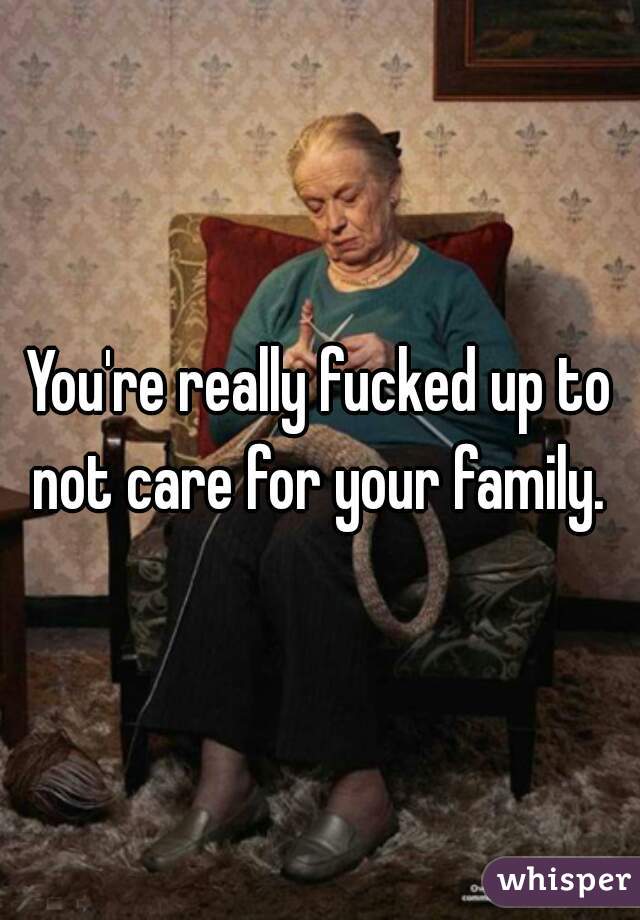 You're really fucked up to not care for your family. 