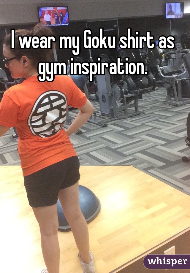 I wear my Goku shirt as gym inspiration.