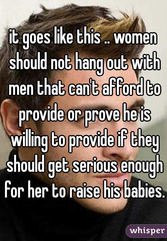 it goes like this .. women should not hang out with men that can't afford to provide or prove he is willing to provide if they should get serious enough for her to raise his babies..