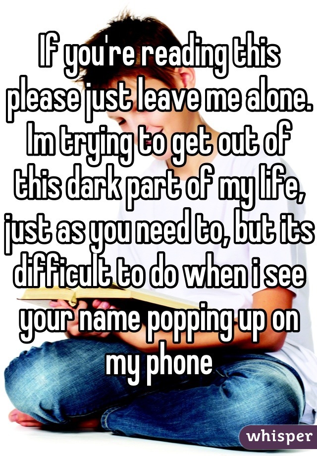 If you're reading this please just leave me alone. Im trying to get out of this dark part of my life, just as you need to, but its difficult to do when i see your name popping up on my phone