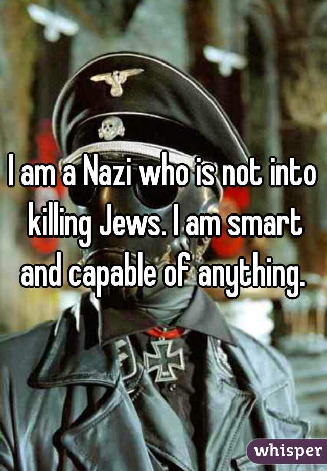I am a Nazi who is not into killing Jews. I am smart and capable of anything. 