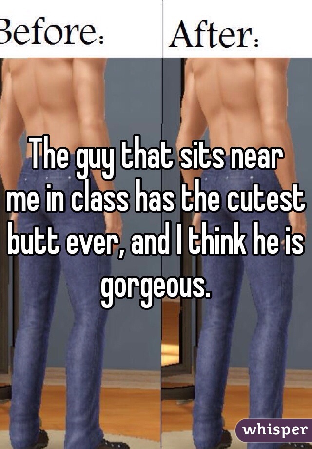 The guy that sits near
me in class has the cutest butt ever, and I think he is gorgeous.