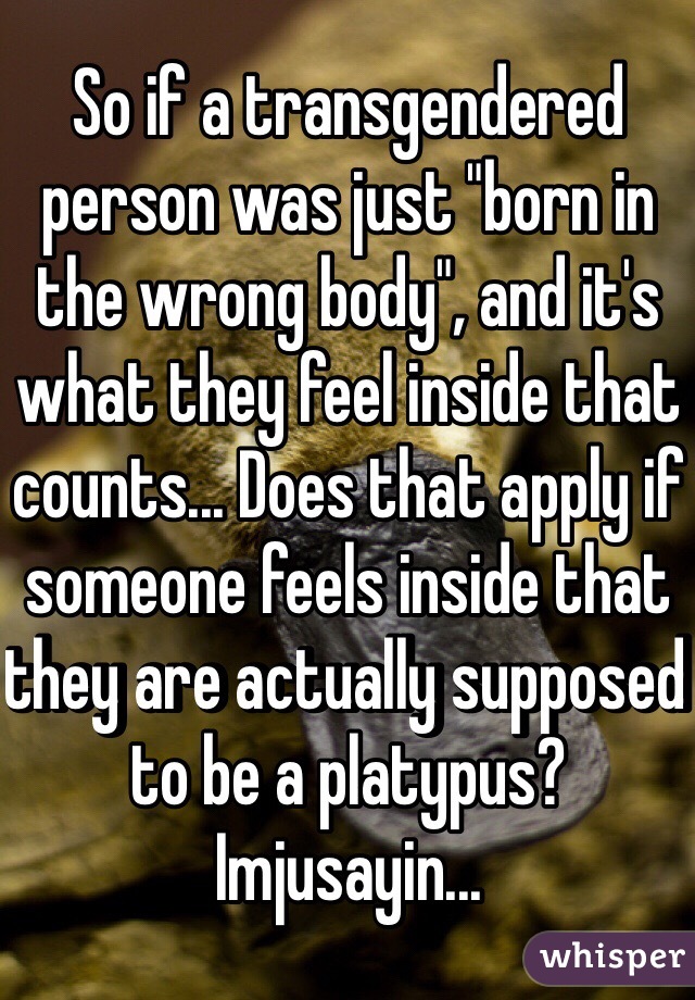 So if a transgendered person was just "born in the wrong body", and it's what they feel inside that counts... Does that apply if someone feels inside that they are actually supposed to be a platypus? Imjusayin...