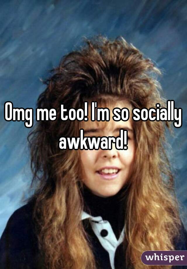 Omg me too! I'm so socially awkward! 