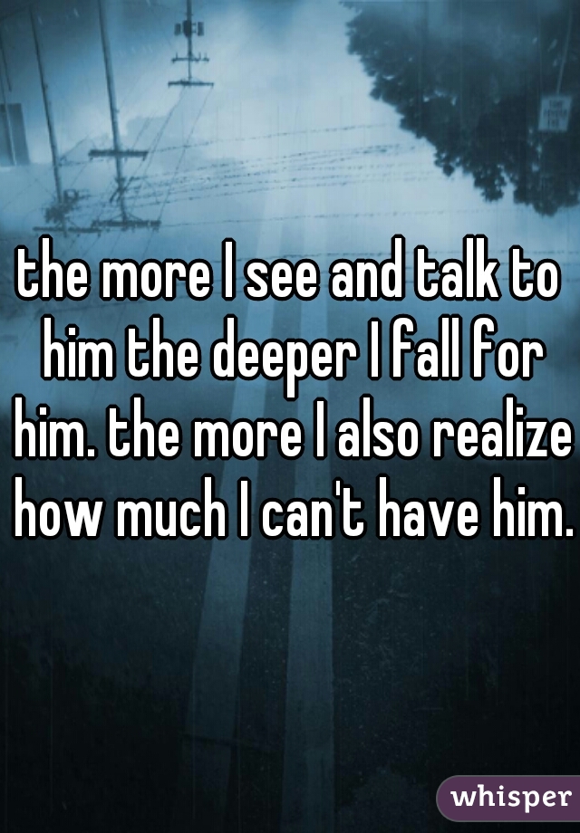 the more I see and talk to him the deeper I fall for him. the more I also realize how much I can't have him.