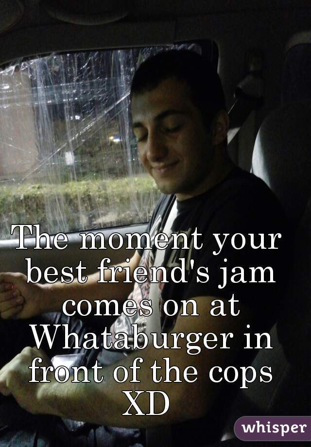 The moment your best friend's jam comes on at Whataburger in front of the cops XD 