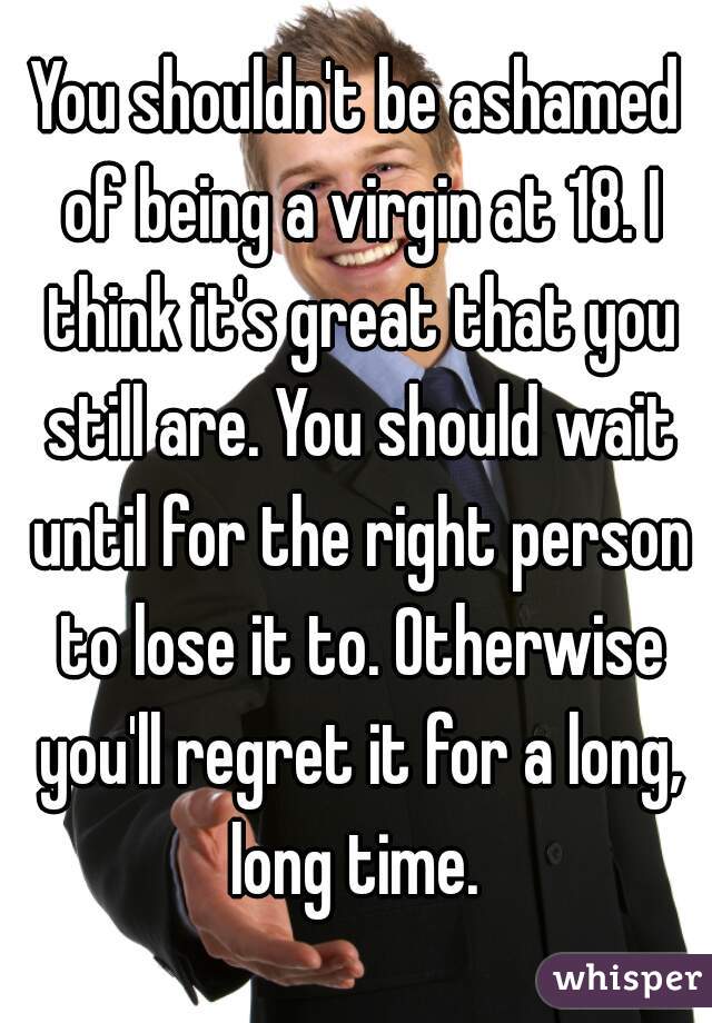 You shouldn't be ashamed of being a virgin at 18. I think it's great that you still are. You should wait until for the right person to lose it to. Otherwise you'll regret it for a long, long time. 