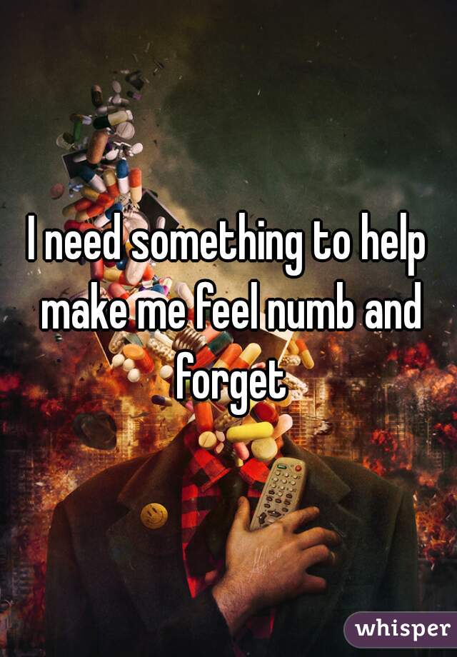 I need something to help make me feel numb and forget