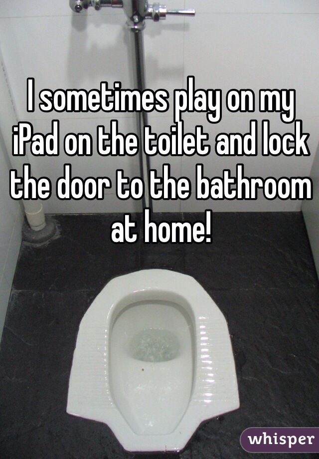 I sometimes play on my iPad on the toilet and lock the door to the bathroom at home!