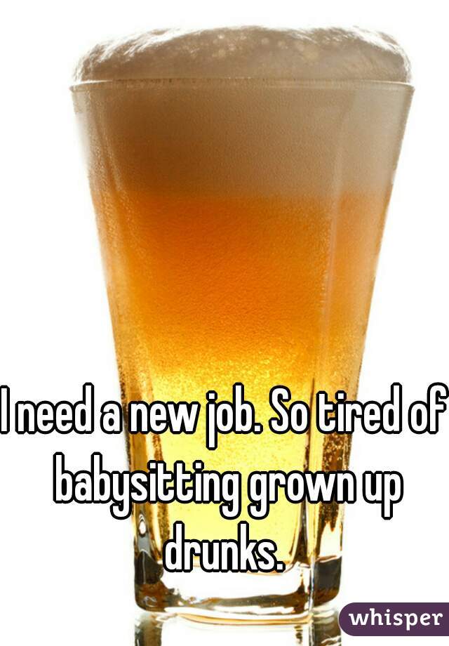 I need a new job. So tired of babysitting grown up drunks. 