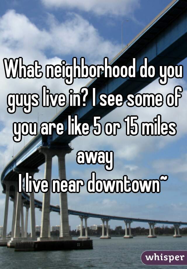 What neighborhood do you guys live in? I see some of you are like 5 or 15 miles away
I live near downtown~