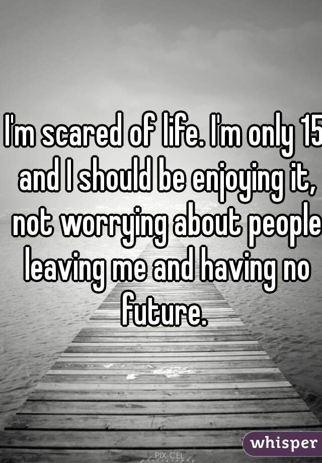 I'm scared of life. I'm only 15 and I should be enjoying it, not worrying about people leaving me and having no future. 