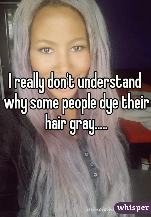 I really don't understand why some people dye their hair gray.....