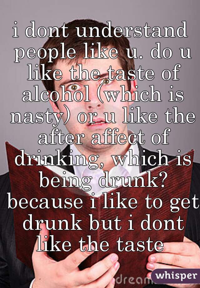 i dont understand people like u. do u like the taste of alcohol (which is nasty) or u like the after affect of drinking, which is being drunk? because i like to get drunk but i dont like the taste 