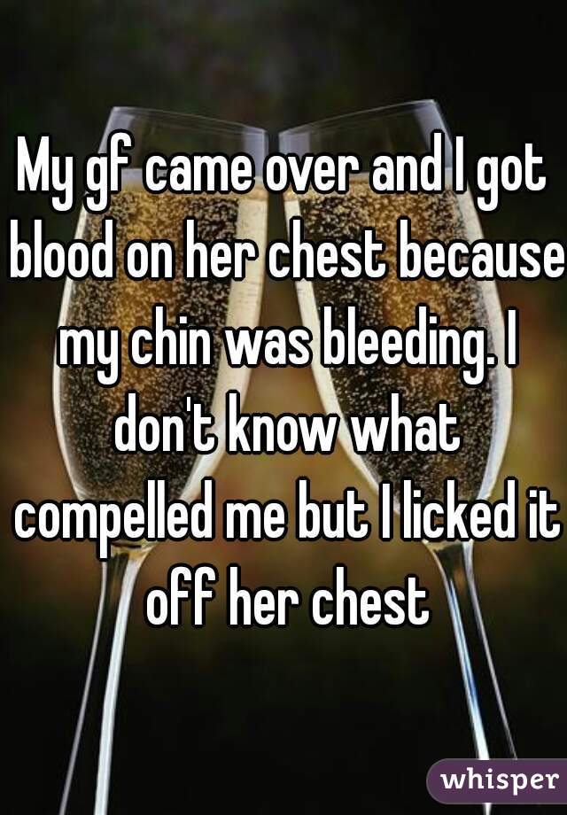 My gf came over and I got blood on her chest because my chin was bleeding. I don't know what compelled me but I licked it off her chest