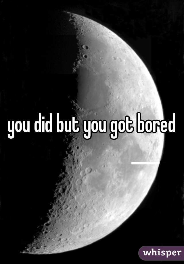 you did but you got bored