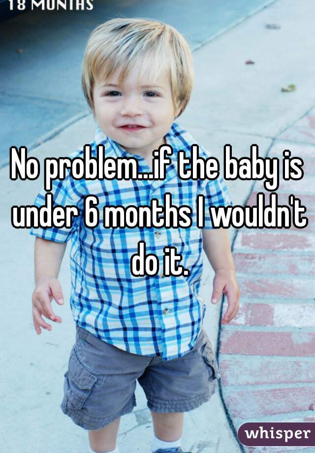 No problem...if the baby is under 6 months I wouldn't do it.