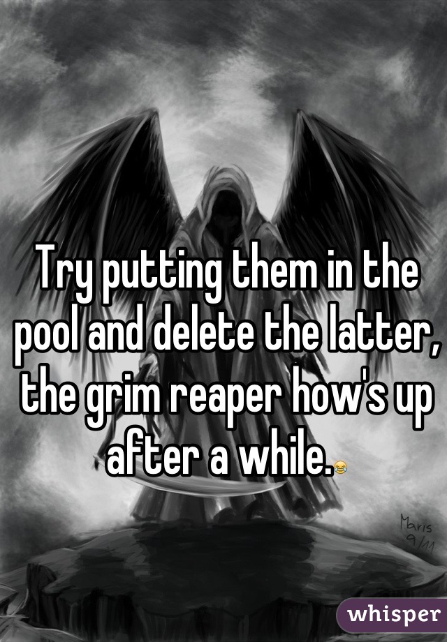 Try putting them in the pool and delete the latter, the grim reaper how's up after a while.😂