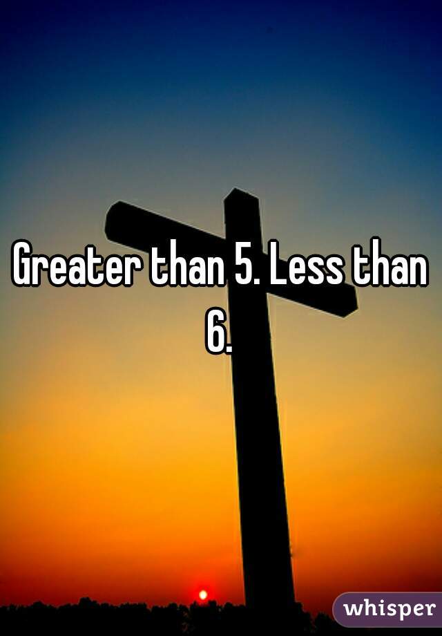 Greater than 5. Less than 6. 
