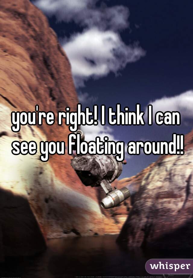you're right! I think I can see you floating around!!
