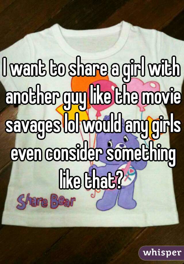 I want to share a girl with another guy like the movie savages lol would any girls even consider something like that? 