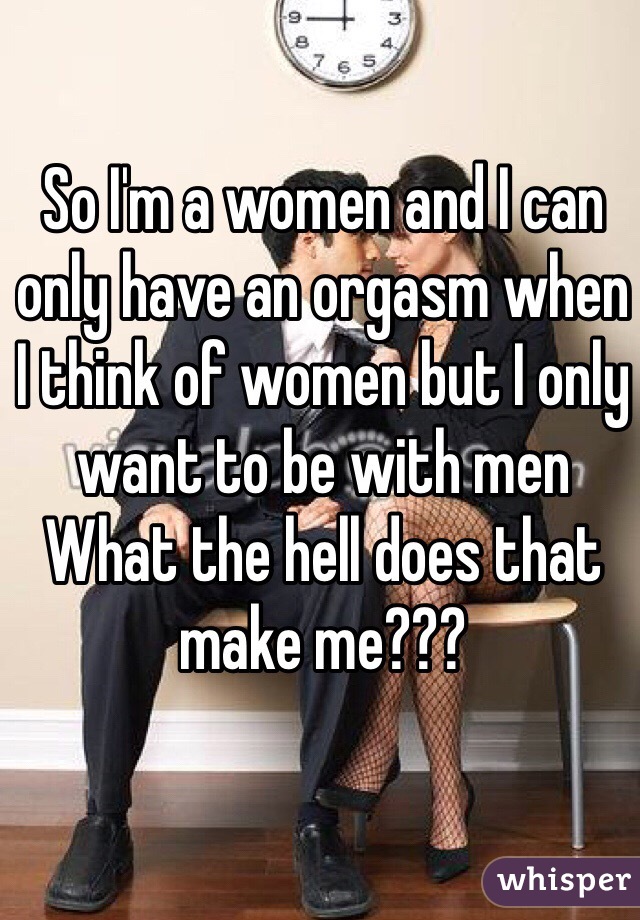 So I'm a women and I can only have an orgasm when I think of women but I only want to be with men
What the hell does that make me???
