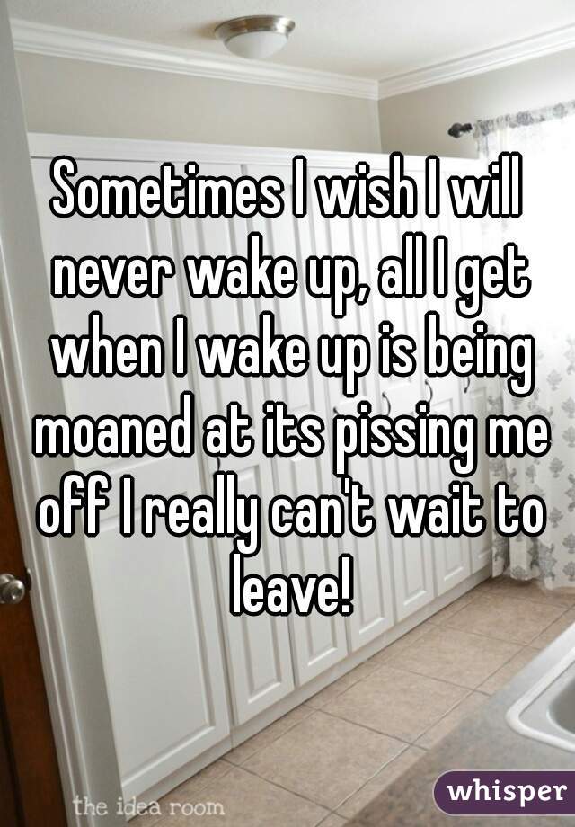 Sometimes I wish I will never wake up, all I get when I wake up is being moaned at its pissing me off I really can't wait to leave!