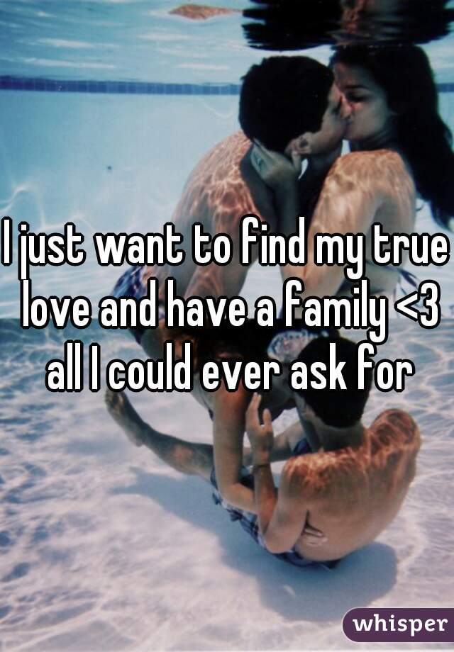 I just want to find my true love and have a family <3 all I could ever ask for
