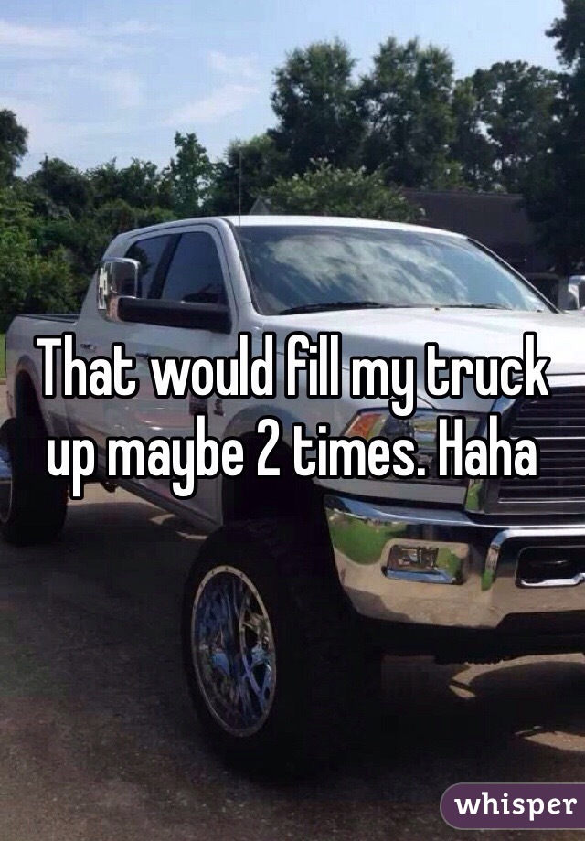 That would fill my truck up maybe 2 times. Haha