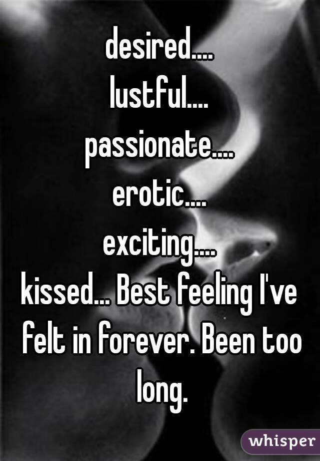 desired....
lustful....
passionate....
erotic....
exciting....
kissed... Best feeling I've felt in forever. Been too long.

