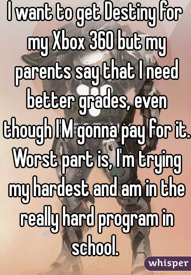 I want to get Destiny for my Xbox 360 but my parents say that I need better grades, even though I'M gonna pay for it. Worst part is, I'm trying my hardest and am in the really hard program in school. 