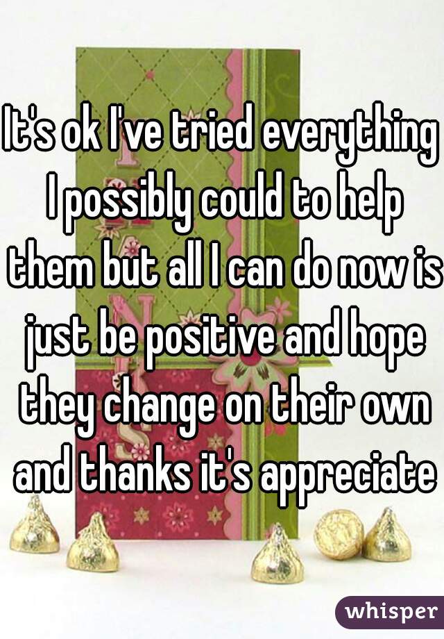 It's ok I've tried everything I possibly could to help them but all I can do now is just be positive and hope they change on their own and thanks it's appreciated