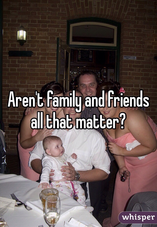 Aren't family and friends all that matter?