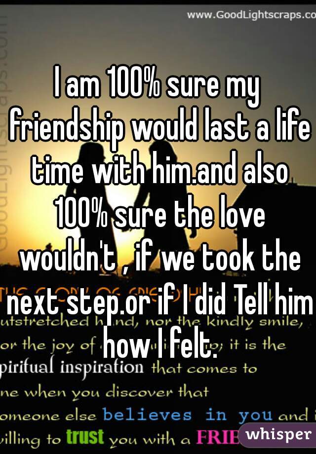 I am 100% sure my friendship would last a life time with him.and also 100% sure the love wouldn't , if we took the next step.or if I did Tell him how I felt.
