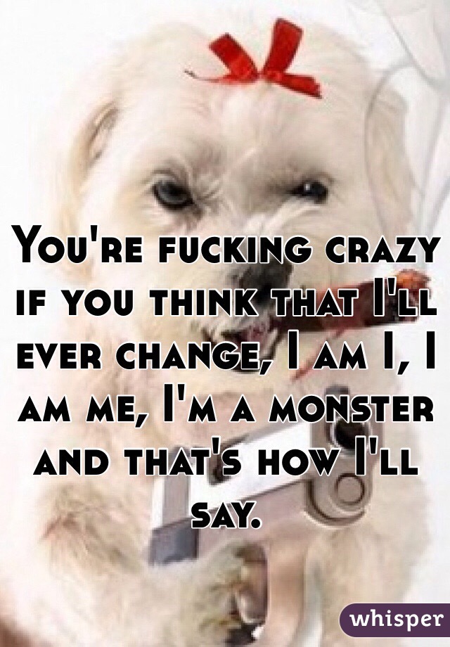 You're fucking crazy if you think that I'll ever change, I am I, I am me, I'm a monster and that's how I'll say.