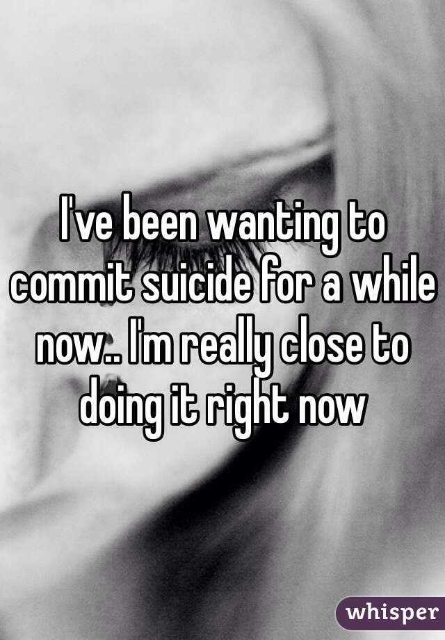 I've been wanting to commit suicide for a while now.. I'm really close to doing it right now 