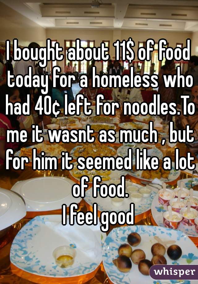 I bought about 11$ of food today for a homeless who had 40¢ left for noodles.To me it wasnt as much , but for him it seemed like a lot of food.
I feel good