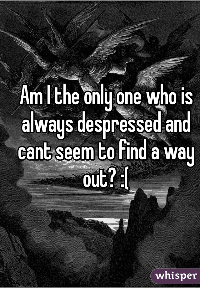 Am I the only one who is always despressed and cant seem to find a way out? :(
