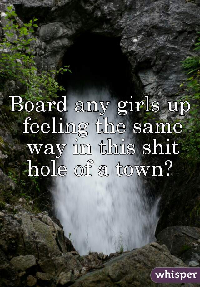 Board any girls up feeling the same way in this shit hole of a town? 