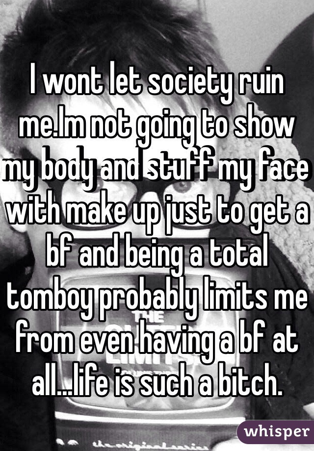 I wont let society ruin me.Im not going to show my body and stuff my face with make up just to get a bf and being a total tomboy probably limits me from even having a bf at all...life is such a bitch.