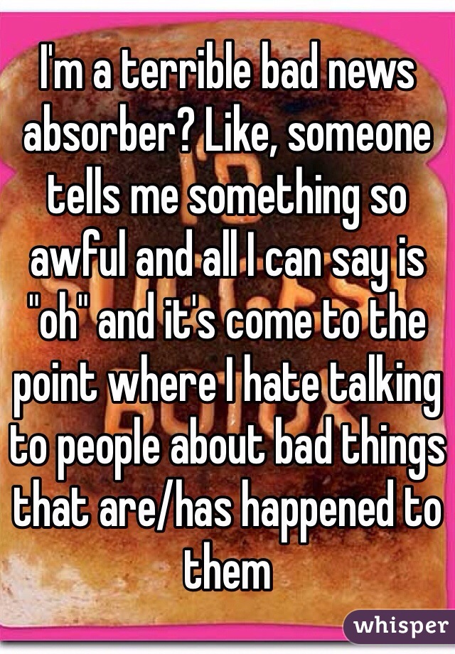 I'm a terrible bad news absorber? Like, someone tells me something so awful and all I can say is "oh" and it's come to the point where I hate talking to people about bad things that are/has happened to them