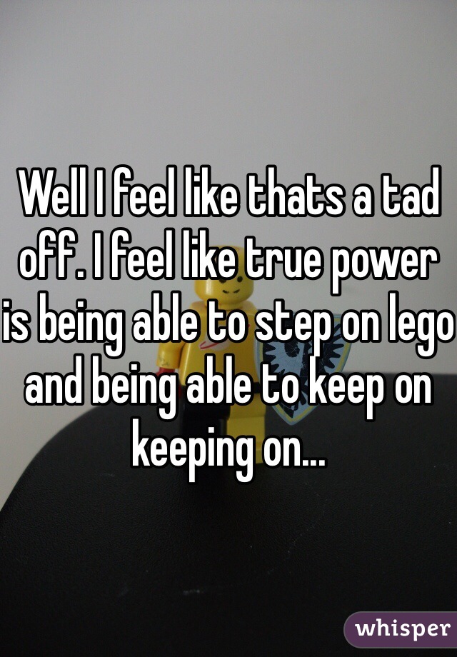 Well I feel like thats a tad off. I feel like true power is being able to step on lego and being able to keep on keeping on...