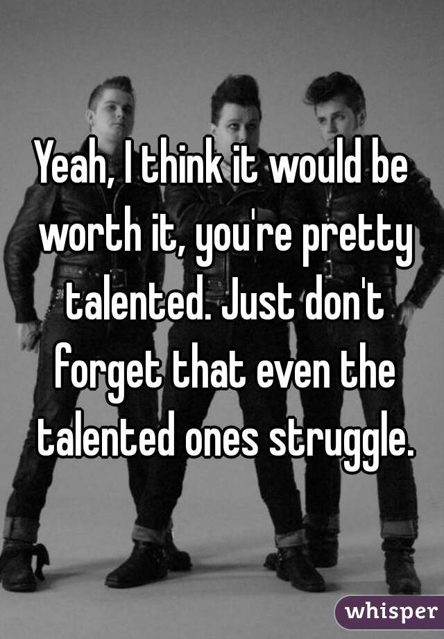 Yeah, I think it would be worth it, you're pretty talented. Just don't forget that even the talented ones struggle.