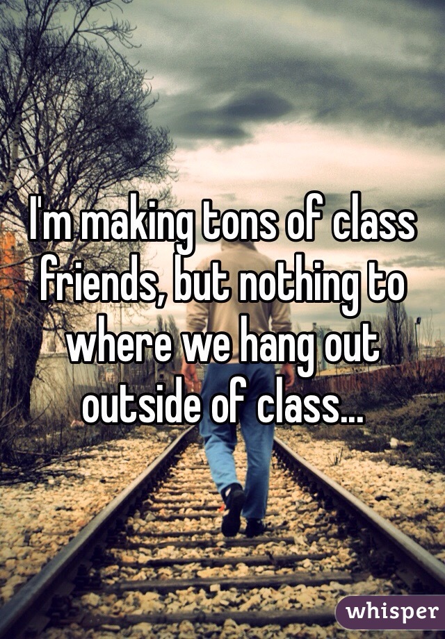 I'm making tons of class friends, but nothing to where we hang out outside of class... 