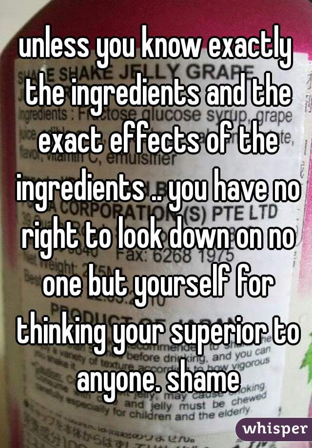unless you know exactly the ingredients and the exact effects of the ingredients .. you have no right to look down on no one but yourself for thinking your superior to anyone. shame