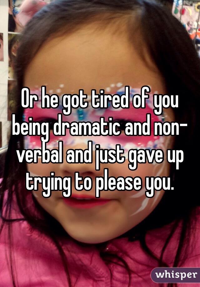 Or he got tired of you being dramatic and non-verbal and just gave up trying to please you.