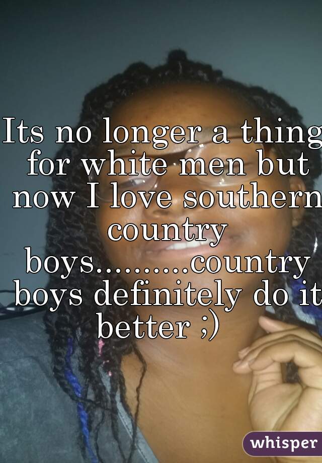 Its no longer a thing for white men but now I love southern country boys..........country boys definitely do it better ;)  