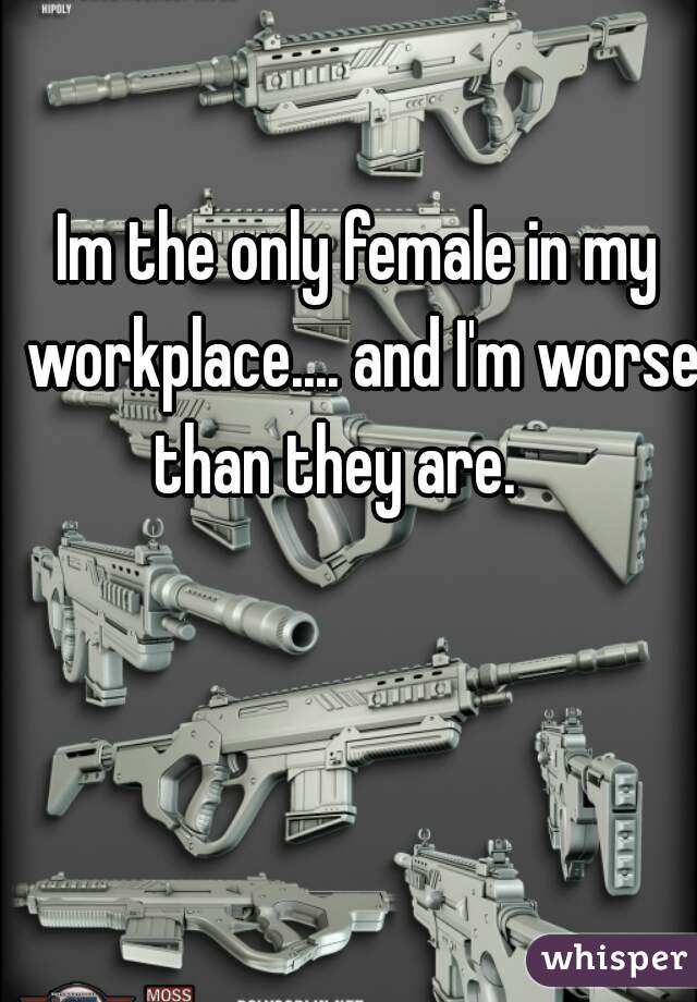 Im the only female in my workplace.... and I'm worse than they are.    